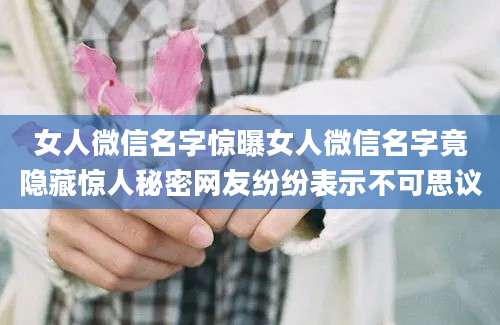女人微信名字惊曝女人微信名字竟隐藏惊人秘密网友纷纷表示不可思议