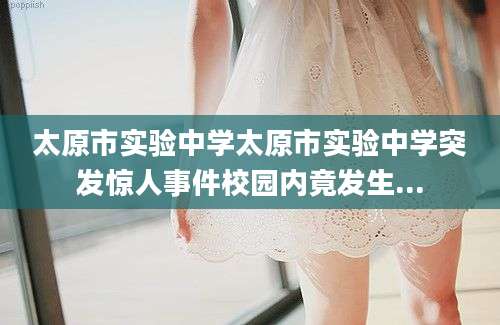 太原市实验中学太原市实验中学突发惊人事件校园内竟发生...