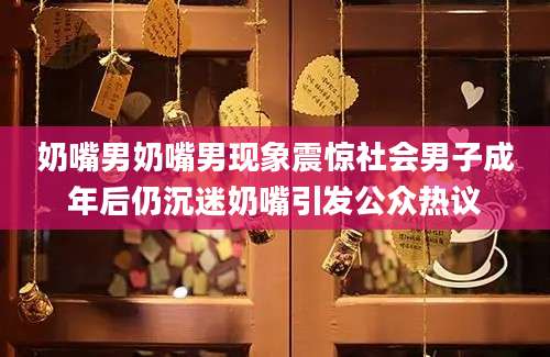 奶嘴男奶嘴男现象震惊社会男子成年后仍沉迷奶嘴引发公众热议