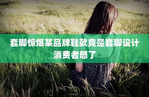 套脚惊爆某品牌鞋款竟是套脚设计消费者怒了
