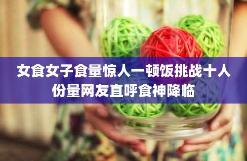 女食女子食量惊人一顿饭挑战十人份量网友直呼食神降临