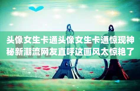 头像女生卡通头像女生卡通惊现神秘新潮流网友直呼这画风太惊艳了