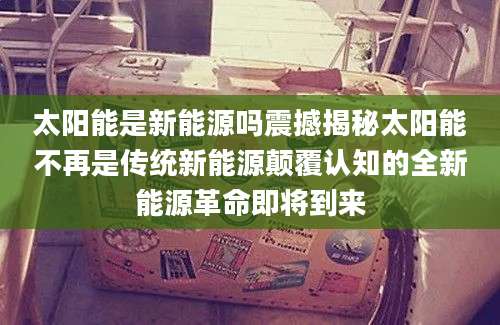 太阳能是新能源吗震撼揭秘太阳能不再是传统新能源颠覆认知的全新能源革命即将到来