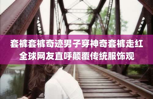 套裤套裤奇迹男子穿神奇套裤走红全球网友直呼颠覆传统服饰观