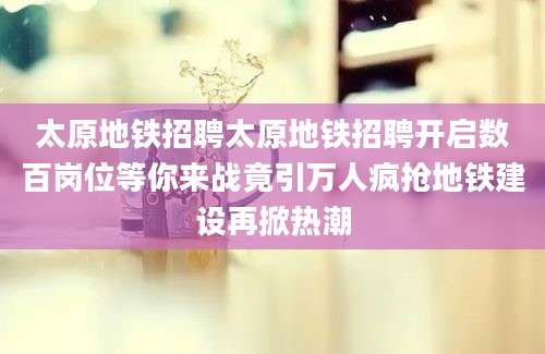 太原地铁招聘太原地铁招聘开启数百岗位等你来战竟引万人疯抢地铁建设再掀热潮