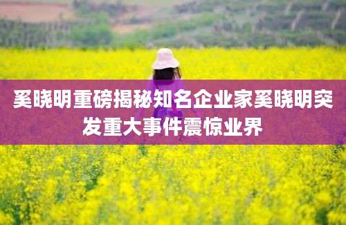 奚晓明重磅揭秘知名企业家奚晓明突发重大事件震惊业界