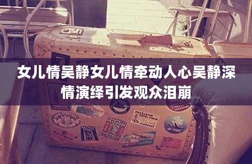 女儿情吴静女儿情牵动人心吴静深情演绎引发观众泪崩