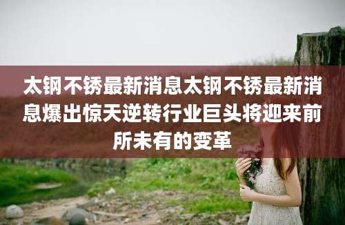 太钢不锈最新消息太钢不锈最新消息爆出惊天逆转行业巨头将迎来前所未有的变革