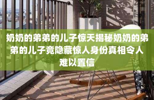 奶奶的弟弟的儿子惊天揭秘奶奶的弟弟的儿子竟隐藏惊人身份真相令人难以置信
