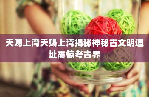 天赐上湾天赐上湾揭秘神秘古文明遗址震惊考古界