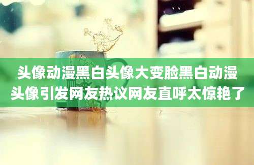 头像动漫黑白头像大变脸黑白动漫头像引发网友热议网友直呼太惊艳了