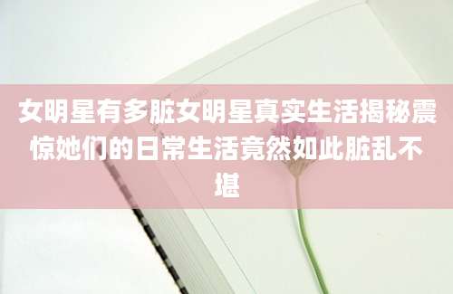 女明星有多脏女明星真实生活揭秘震惊她们的日常生活竟然如此脏乱不堪