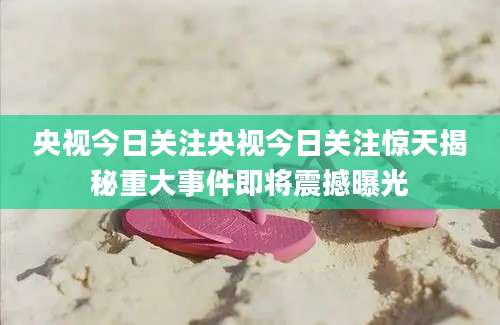 央视今日关注央视今日关注惊天揭秘重大事件即将震撼曝光