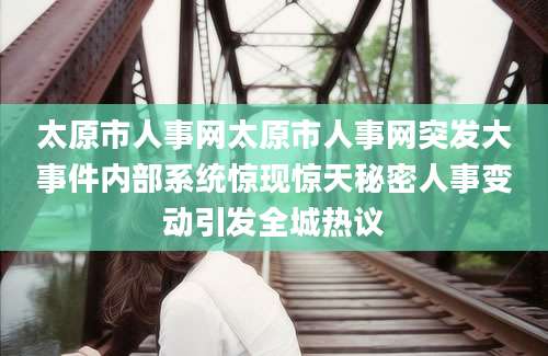 太原市人事网太原市人事网突发大事件内部系统惊现惊天秘密人事变动引发全城热议