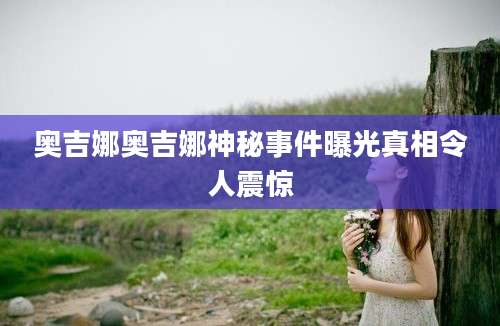 奥吉娜奥吉娜神秘事件曝光真相令人震惊