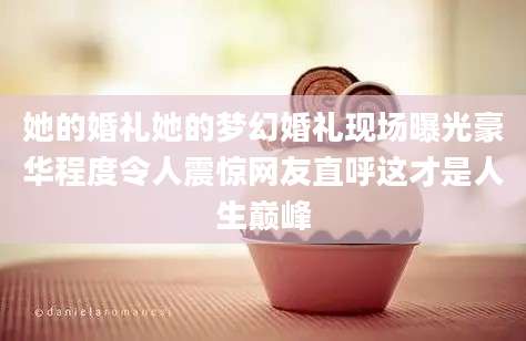 她的婚礼她的梦幻婚礼现场曝光豪华程度令人震惊网友直呼这才是人生巅峰