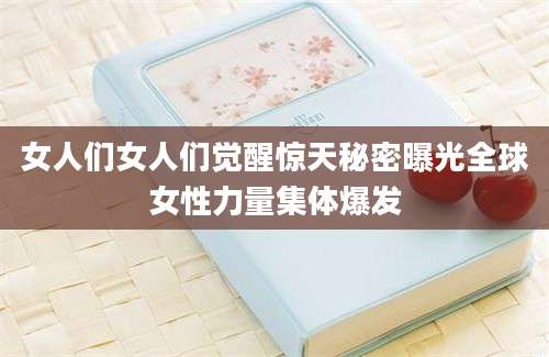女人们女人们觉醒惊天秘密曝光全球女性力量集体爆发
