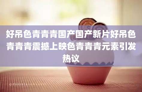 好吊色青青青国产国产新片好吊色青青青震撼上映色青青青元素引发热议