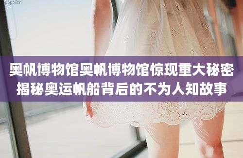 奥帆博物馆奥帆博物馆惊现重大秘密揭秘奥运帆船背后的不为人知故事
