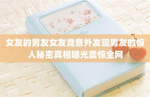 女友的男友女友竟意外发现男友的惊人秘密真相曝光震惊全网