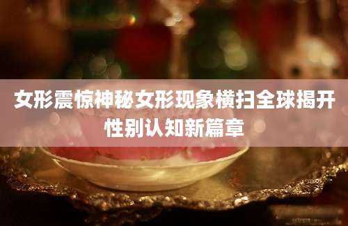 女形震惊神秘女形现象横扫全球揭开性别认知新篇章