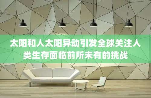 太阳和人太阳异动引发全球关注人类生存面临前所未有的挑战