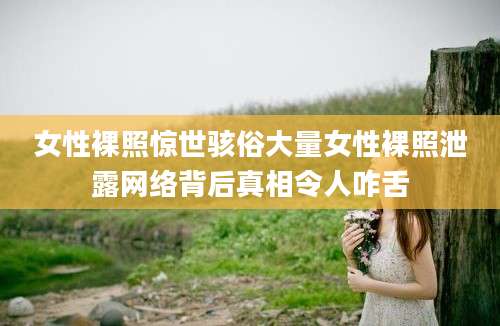 女性裸照惊世骇俗大量女性裸照泄露网络背后真相令人咋舌
