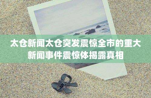 太仓新闻太仓突发震惊全市的重大新闻事件震惊体揭露真相