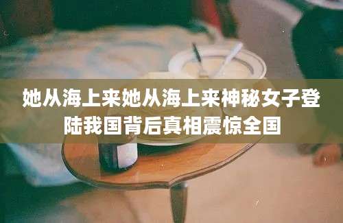 她从海上来她从海上来神秘女子登陆我国背后真相震惊全国