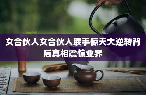 女合伙人女合伙人联手惊天大逆转背后真相震惊业界