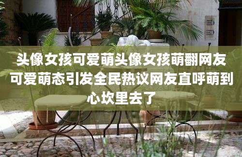头像女孩可爱萌头像女孩萌翻网友可爱萌态引发全民热议网友直呼萌到心坎里去了
