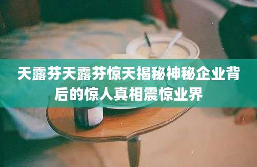 天露芬天露芬惊天揭秘神秘企业背后的惊人真相震惊业界