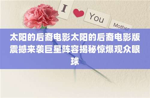 太阳的后裔电影太阳的后裔电影版震撼来袭巨星阵容揭秘惊爆观众眼球