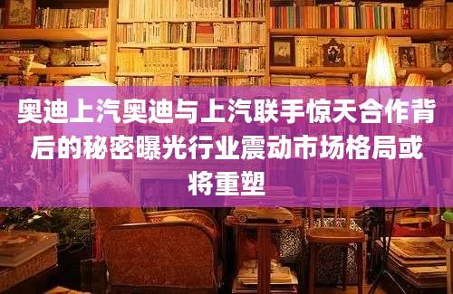 奥迪上汽奥迪与上汽联手惊天合作背后的秘密曝光行业震动市场格局或将重塑