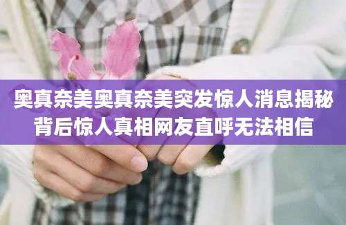 奥真奈美奥真奈美突发惊人消息揭秘背后惊人真相网友直呼无法相信