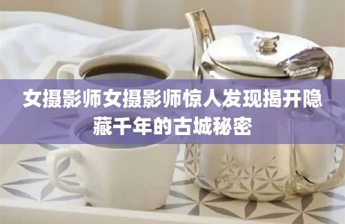 女摄影师女摄影师惊人发现揭开隐藏千年的古城秘密