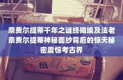 奈费尔提蒂千年之谜终揭埃及法老奈费尔提蒂神秘面纱背后的惊天秘密震惊考古界