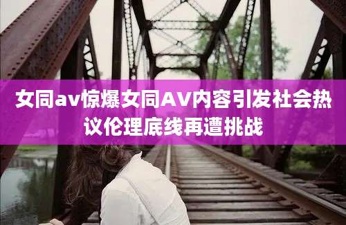 女同av惊爆女同AV内容引发社会热议伦理底线再遭挑战