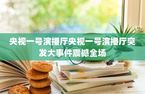 央视一号演播厅央视一号演播厅突发大事件震撼全场