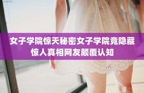 女子学院惊天秘密女子学院竟隐藏惊人真相网友颠覆认知