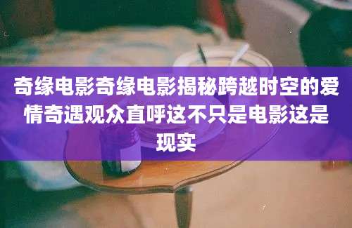 奇缘电影奇缘电影揭秘跨越时空的爱情奇遇观众直呼这不只是电影这是现实