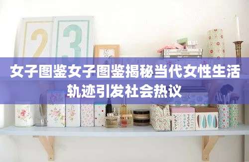 女子图鉴女子图鉴揭秘当代女性生活轨迹引发社会热议