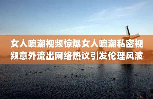 女人喷潮视频惊爆女人喷潮私密视频意外流出网络热议引发伦理风波