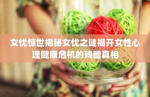 女忧惊世揭秘女忧之谜揭开女性心理健康危机的残酷真相