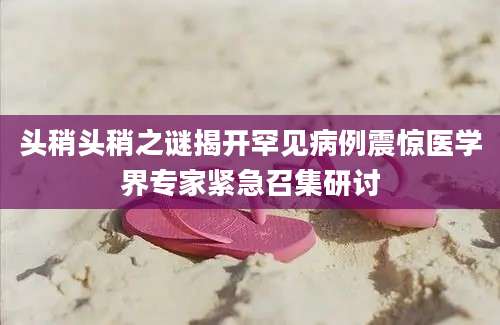 头稍头稍之谜揭开罕见病例震惊医学界专家紧急召集研讨