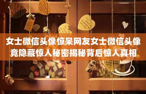 女士微信头像惊呆网友女士微信头像竟隐藏惊人秘密揭秘背后惊人真相