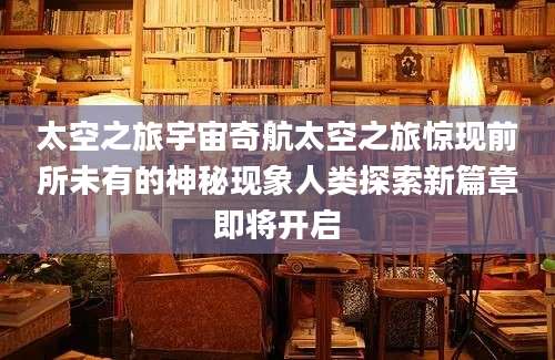 太空之旅宇宙奇航太空之旅惊现前所未有的神秘现象人类探索新篇章即将开启