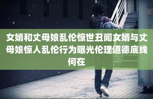 女婿和丈母娘乱伦惊世丑闻女婿与丈母娘惊人乱伦行为曝光伦理道德底线何在