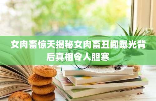 女肉畜惊天揭秘女肉畜丑闻曝光背后真相令人胆寒