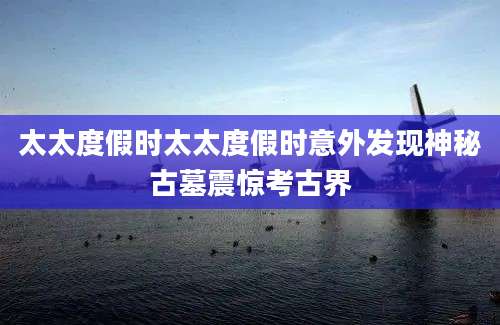 太太度假时太太度假时意外发现神秘古墓震惊考古界